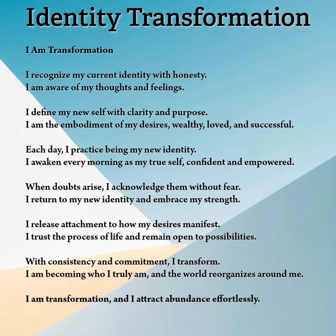 Identity Transformation
I Am Transformation

I recognize my current identity with honesty.
I am aware of my thoughts and feelings.  

I define my new self with clarity and purpose.
I am the embodiment of my desires, wealthy, loved, and successful.  

Each day, I practice being my new identity.
I awaken every morning as my true self, confident and empowered.  

When doubts arise, I acknowledge them without fear.
I return to my new identity and embrace my strength.  

I release attachment to how my desires manifest.
I trust the process of life and remain open to possibilities.  

With consistency and commitment, I transform.
I am becoming who I truly am, and the world reorganizes around me.  

I am transformation, and I attract abundance effortlessly.