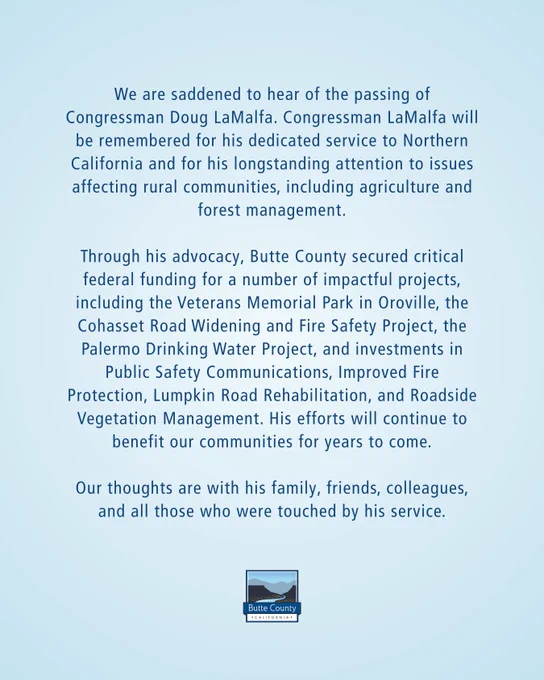 We are saddened to hear of the passing of Congressman Doug LaMalfa. Congressman LaMalfa will be remembered for his dedicated service to Northern California and for his longstanding attention to issues affecting rural communities, including agriculture and forest management.
Through his advocacy, Butte County secured critical federal funding for a number of impactful projects, including the Veterans Memorial Park in Oroville, the Cohasset Road Widening and Fire Safety Project, the Palermo Drinking Water Project, and investments in Public Safety Communications, improved fire protection, Lumpkin Road Rehabilitation, and Roadside Vegetation Management. His efforts will continue to benefit our communities for years to come.
Our thoughts are with his family, friends, colleagues, and all those who were touched by his service.