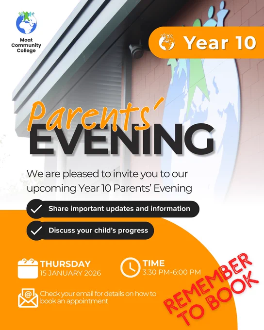 A visual featuring an image of the school in the background which is in soft focus. The Moat College logo is in the top left-hand corner of the visual and in the top right-hand corner is an orange lozenge with the words, ‘Year 10’ and the Moat motif to the left of the wording. The title of the visual reads: ‘Parents Evening’ and under that is the text, ‘We are pleased to invite you to our upcoming Year 10 Parents Evening’. On black lozenges, proceeded by a tick are the phrases, ‘Share important updates and information’, and ‘Discuss your child’s progress.’ At the base of the visual is an orange block of colour. On this is a calendar icon with the wording ‘Thursday 15 January 2026’, a clock icon, with the wording ‘Time 3.30pm - 6.00pm’, and an email icon with the wording, ‘Check your email for details on how to book an appointment’. In the bottom right-hand corner is some red lettering that reads: ‘Remember to Book’.