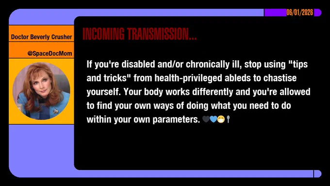 06/01/2026
Doctor Beverly Crusher
@SpaceDocMom
Incoming Transmission...

If you're disabled and/or chronically ill, stop using "tips and tricks" from health-privileged ableds to chastise yourself. Your body works differently and you're allowed to find your own ways of doing what you need to do within your own parameters.  emojis: black heart, blue heart, masked, spoon