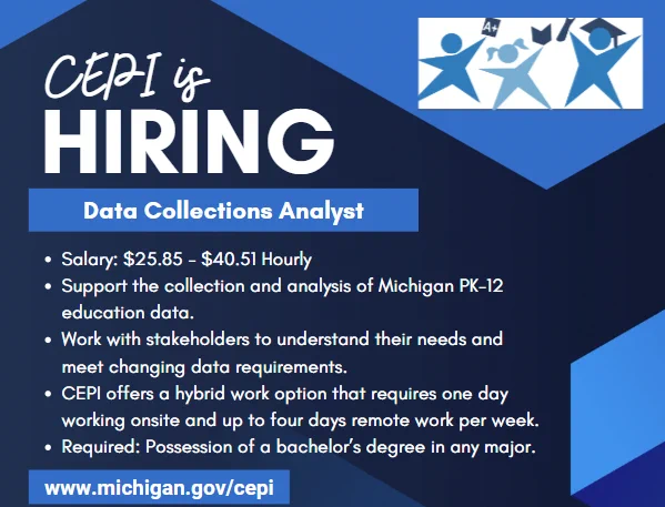 Graphic with CEPI logo that reads: "CEPI is HIRING. Data Collections Analyst, Salary $25.85-$40.51 Hourly. Support the collection and analysis of Michigan PK-12 education data. Work with stakeholders to understand their needs and meet changing data requirements. CEPI offers a hybrid work option that requires one day working onsite and up to four days remote work per week. Required: Possession of α bachelor's degree in any major. www.michigan.gov/cepi