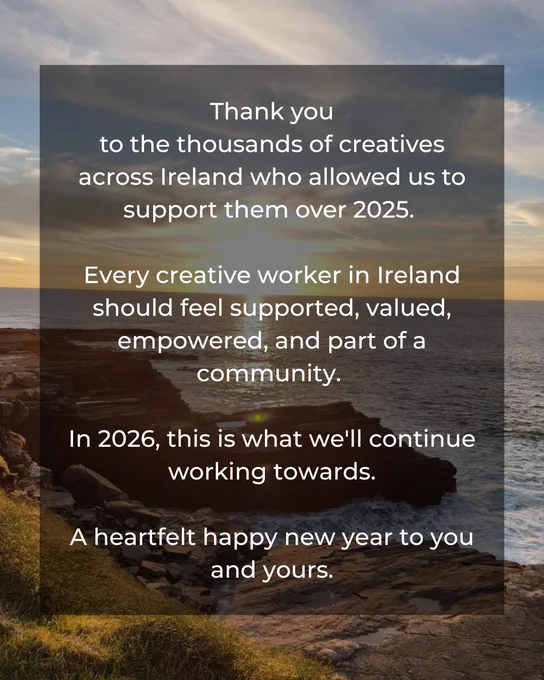 Visual of sunset in the background with the words on top reading: Thank you
to the thousands of creatives across Ireland who allowed us to support them over 2025. 

Every creative worker in Ireland should feel supported, valued, empowered, and part of a community. 

In 2026, this is what we'll continue working towards.

A heartfelt happy new year to you and yours.
