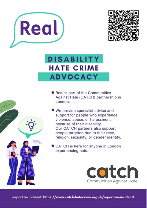 Disability Hate Crime Advocacy. We provide specialist advice and support for people who experience violence, abuse, or harassment because of their disability.CATCH Real's speech bubble logo. real.advocacy@real.org.uk, 020 70012170