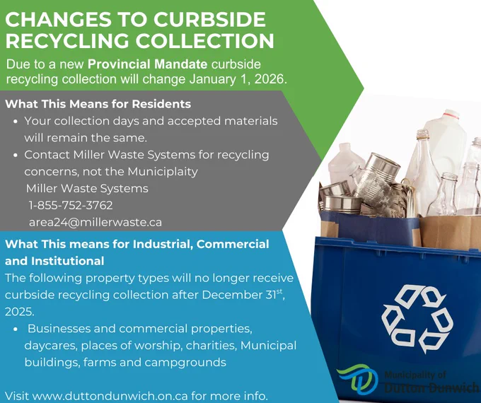 Due to Provincial mandate, Curbside Recycling Collection is changings starting January 1, 2026.
What this means for Residents;
*Your collection days and accepted materials remain the same.
*Any issues or concerns contact
Miller Waste Systems
1-855-752-3762
area24@millerwaste.ca

What this means for Industrial, Commercial, and Institutional;
The following property types will no longer receive curbside recycling collection after December 31st, 2025
*businesses and commercial properties
*daycares
*places of worship
*charities
*Municipal buildings
*farms (resident will be picked up, but not farm operation)
*campgrounds
Businesses and other ineligible properties will be able to take recyclable materials to the Community Recycling Centre,
330 s Edgeware Road, St Thomas ON, free of charge.