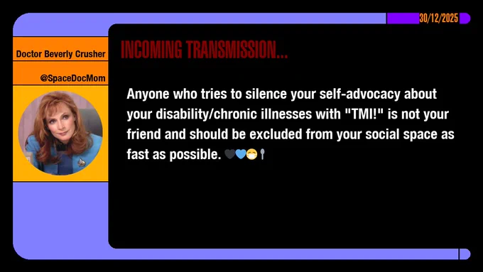 30/12/2025
Doctor Beverly Crusher
@SpaceDocMom
Incoming Transmission...

Anyone who tries to silence your self-advocacy about your disability/chronic illnesses with "TMI!" is not your friend and should be excluded from your social space as fast as possible. emojis: black heart, blue heart, masked, spoon