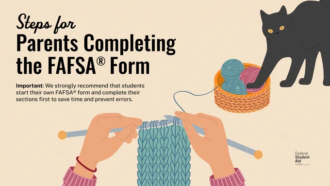 Steps for Parents Completing the FAFSA Form
Important: We strongly recommend that students start their own FAFSA form and complete their sections first to save time and prevent errors. 