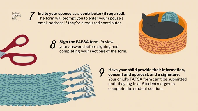 7. Invite your spouse as a contributor (if required). The form will prompt you to enter your spouse’s email address if they’re a required contributor. 
8. Sign the FAFSA form. Review your answers before signing and completing your sections of the form. 
9. Have your child provide their information, consent and approval, and a signature. Your child’s FAFSA form can’t be submitted until they log in at StudentAid.gov to complete the student sections.  