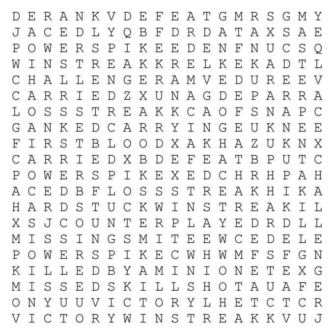 A simple graphic of an assortment of many words forming a word search puzzle with words hidden horizontally, vertically, and diagonally. Find: lossstreak, hardstuck, derank, rankup, winstreak, pentakill, challenger, defeat, missingsmite, defeat, derank, hardstuck, lossstreak, Rankup, challenger, ganked, ganked, firstblood, aced, ace, winstreak, carried, carrying, powerspike, carried, killedbyaminion, counterplayed, powerspike, aced, ace, missedskillshot, defeat, defeat, defeat, victory, victory, winstreak, rankup, derank, powerspike, ganked, DEMACIA, master