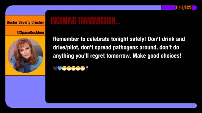 31/12/2025
Doctor Beverly Crusher
@SpaceDocMom
Incoming Transmission...

Remember to celebrate tonight safely! Don't drink and drive/pilot, don't spread pathogens around, don't do anything you'll regret tomorrow. Make good choices! emojis: black heart, blue heart, masked x5, spoon