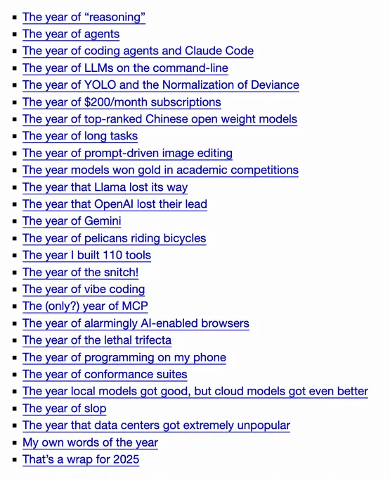 The year of “reasoning”
The year of agents
The year of coding agents and Claude Code
The year of LLMs on the command-line
The year of YOLO and the Normalization of Deviance
The year of $200/month subscriptions
The year of top-ranked Chinese open weight models
The year of long tasks
The year of prompt-driven image editing
The year models won gold in academic competitions
The year that Llama lost its way
The year that OpenAI lost their lead
The year of Gemini
The year of pelicans riding bicycles
The year I built 110 tools
The year of the snitch!
The year of vibe coding
The (only?) year of MCP
The year of alarmingly AI-enabled browsers
The year of the lethal trifecta
The year of programming on my phone
The year of conformance suites
The year local models got good, but cloud models got even better
The year of slop
The year that data centers got extremely unpopular
My own words of the year