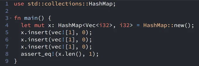 use std::collections::HashMap;

fn main() {
  let mut x: HashMap<Vec<i32>, i32> = HashMap::new();
  x.insert(vec![1], 0);
  x.insert(vec![1], 0);
  x.insert(vec![1], 0);
  assert_eq!(x.len(), 1);
}
