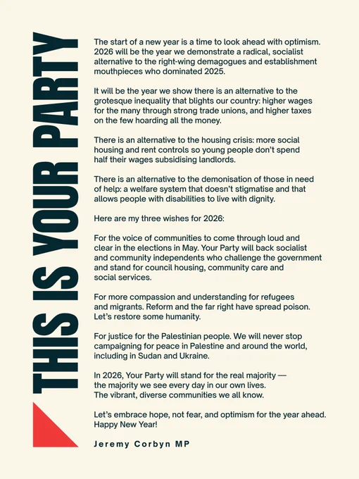 Your Party graphic with New Year's Message from Jeremy Corby:

The start of a new year is a time to look ahead with optimism. 2026 will be the year we demonstrate a radical, socialist alternative to the right-wing demagogues and establishment mouthpieces who dominated 2025.

It will be the year we show there is an alternative to the grotesque inequality that blights our country: higher wages for the many through strong trade unions, and higher taxes on the few hoarding all the money.

There is an alternative to the housing crisis: more social housing and rent controls so young people don’t spend half their wages subsidising landlords.

There is an alternative to the demonisation of those in need of help: a welfare system that doesn’t stigmatise and that allows people with disabilities to live with dignity.

Here are my three wishes for 2026:

1) For the voice of communities to come through loud and clear in the elections in May. Your Party will back socialist and community independents