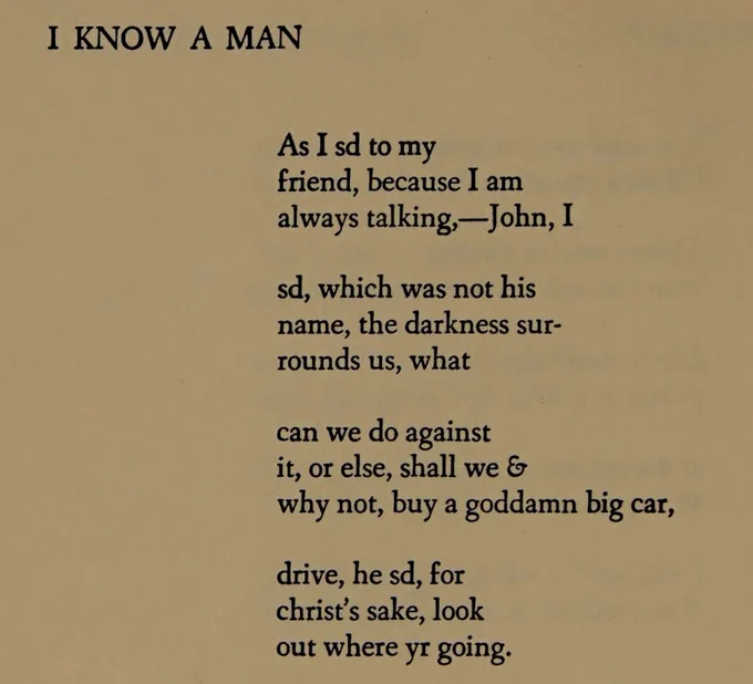 I KNOW A MAN

As I sd to my
friend, because I am 
always talking,--John, I

sd, which was not his 
name, the darkness sur- 
rounds us, what

can we do against
it, or else, shall we &
why not, buy a goddamn big car,

drive, he sd, for
christ's sake, look
out where yr going.