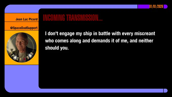 01/01/2026
Jean-Luc Picard
@SpaceDadSupport
Incoming Transmission...

I don't engage my ship in battle with every miscreant who comes along and demands it of me, and neither should you.
