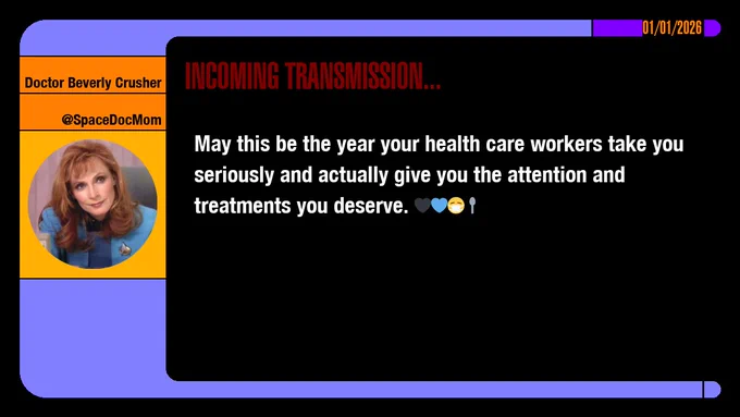 01/01/2026
Doctor Beverly Crusher
@SpaceDocMom
Incoming Transmission...

May this be the year your health care workers take you seriously and actually give you the attention and treatments you deserve. emojis: black heart, blue heart, masked, spoon