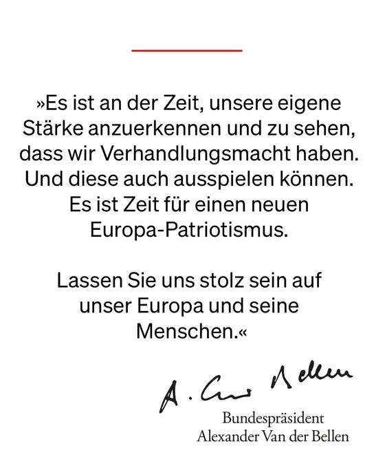 „Es ist an der Zeit, unsere eigene Stärke anzuerkennen und zu sehen, dass wir Verhandlungsmacht haben. Und diese auch ausspielen können. Es ist Zeit für einen neuen Europa-Patriotismus. 
Lassen Sie uns stolz sein auf unser Europa und seine Menschen.“

Alexander Van der Bellen 