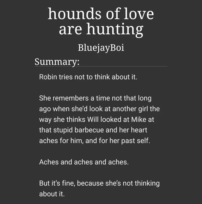 screenshot of an AO3 fic. title is "hounds of love are hunting" by BluejayBoi. summary reads: 
Robin tries not to think about it.
 
She remembers a time not that long ago when she’d look at another girl the way she thinks Will looked at Mike at that stupid barbecue and her heart aches for him, and for her past self.
 
Aches and aches and aches.
 
But it’s fine, because she’s not thinking about it. 