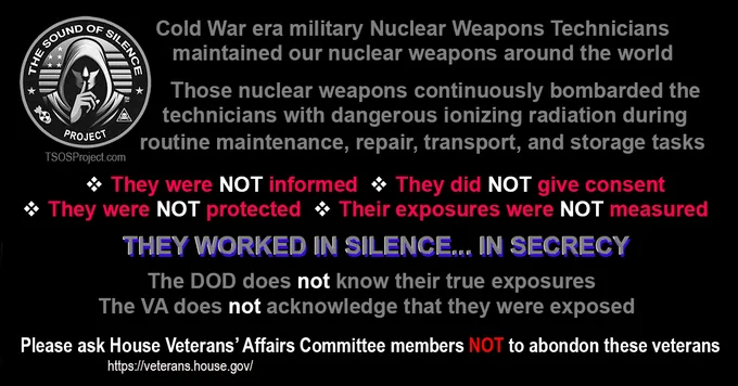 Happy, Safe, and Healthy New Year to all...

Veterans and family volunteers started outreach and legislation efforts for The Sound of Silence Project four years ago. Working directly with the DC staffs of Congressman Bergman (MI) and Senator Cortez Masto (NV) over the past 22 months, we’ve made progress on a proposed draft congressional bill. There are many roadblocks and hurdles yet to overcome. An estimated 17,000 of approximately 30,829 veteran Army, Navy, Air Force, and Marine Corps Nuclear Weapons Technicians who maintained those weapons during the Cold War have passed... and many more die as we continue to work and wait on the DOD, VA, and Congress to act.    

To all who see this (media please note):  Please urge House Committee on Veterans' Affairs members, to work with Congressman Bergman & Senator Cortez Masto to number, present, and pass the proposed draft bill(s).

#TheSoundOfSilenceProject #Veterans #NuclearWeaponsTechnicians #ColdWarVeterans #IonizingRadiation #DeptOfWar
