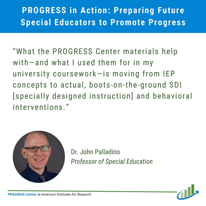 Graphic titled "PROGRESS in Action: Preparing Future
Special Educators to Promote Progress" with a quote from special education professor Dr. John Palladino that says “What the PROGRESS Center materials help with—and what I used them for in my university coursework—is moving from IEP concepts to actual, boots-on-the-ground SDI [specially designed instruction] and behavioral interventions." At the bottom right is the PROGRESS Center logo.