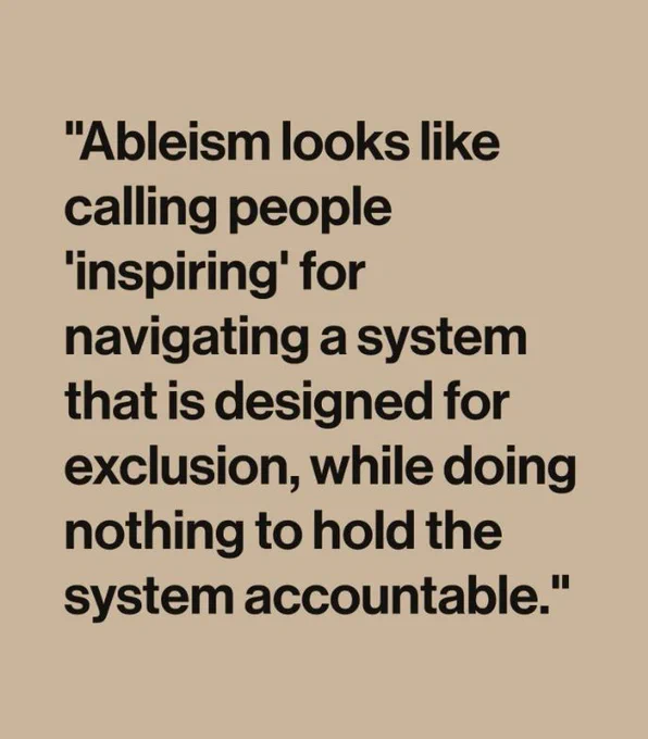 "Ableism looks like calling people 'inspiring' for navigating a system that is designed for exclusion, while doing nothing to hold the system accountable." - Carson Tueller 

