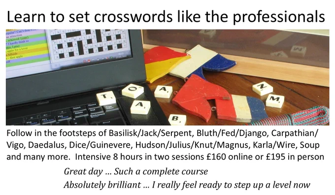 Learn to set crosswords like the professionals!

Follow in the footsteps of Basilisk/Jack/Serpent, Bluth/Fed/Django, Carpathian/Vigo, Daedalus, Dice/Guinevere, Hudson/Julius/Knut/Magnus, Karla/Wire, Soup and many more.

Intensive 8 hours in two sessions £160 online or £195 in person.

Past students say: "Great day … Such a complete course" / "Absolutely brilliant … I really feel ready to step up a level now"