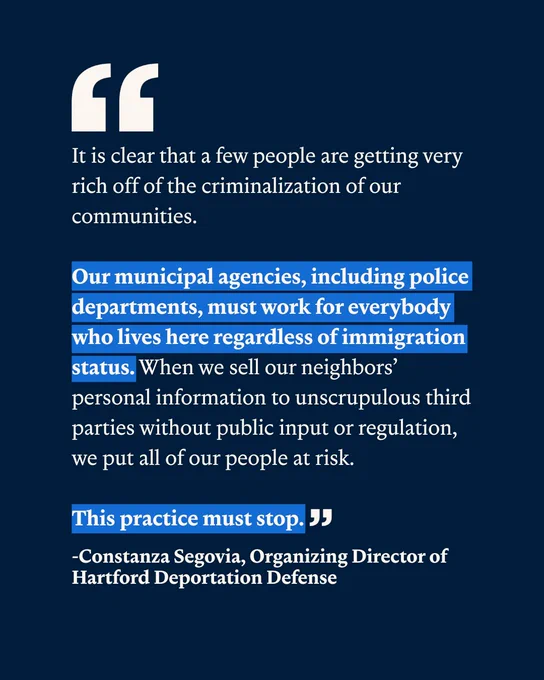 On a navy blue background is the following text in white: "It is clear that a few people are getting very rich off of the criminalization of our communities. Our municipal agencies, including police departments, must work for everybody who lives here regardless of immigration status. When we sell our neighbors’ personal information to unscrupulous third parties without public input or regulation, we put all of our people at risk. This practice must stop." And under this text is the following in the same white but bold: "-Constanza Segovia, Organizing Director of Hartford Deportation Defense"