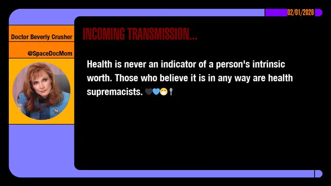 02/01/2026
Doctor Beverly Crusher
@SpaceDocMom
Incoming Transmission...

Health is never an indicator of a person's intrinsic worth. Those who believe it is in any way are health supremacists. emojis: black heart, blue heart, masked, spoon
