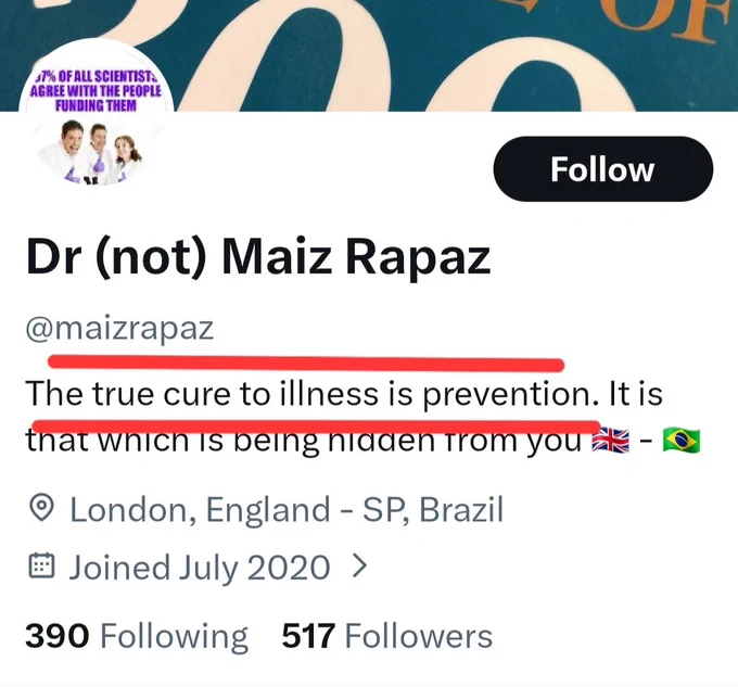Screenshot of Dr (not) Mail Rapas
@maizrapaz's bio on Twitter.
The true cure to illness is prevention. It is that which is being hidden from you. 🇬🇧 - 🇧🇷
London England - SP, Brazil
Joined July 2020
390 following 517 Followers  

I have highlighted with red lines.
'The true cure to illness is prevention'