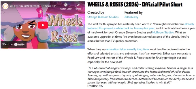 WHEELS & ROSES (2026) - Official Pilot Short

Created by
Orange Blossom Studios

Featured by
Allanbuzzy

The wait for this project has certainly been worth it. You might remember we already featured this project a while back in January last year, and it certainly has been a year of hard work for both Orange Blossom Studios and NuBoom Studios. What an awesome upgrade, at times I've even been stunned at some of the visuals, they're almost better than TV quality animation.

When they say animation takes a really long time, most tend to underestimate the efforts of talented artists and animators. It ain't an easy job. Either way, congrats to Pearl Low and the rest of the Wheels & Roses team for finally getting it out and especially for the new year!

“In a whirlwind of magical mishaps and roller-skating mayhem, Sahara, a magic-less teenager, unwittingly finds herself thrust into the fantastical world of roller derby. Teaming up with a squad of quirky, spell-slinging roller derby girls, she