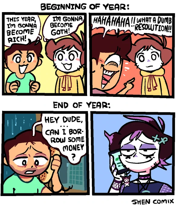 Panel 1: At the top it says "Beginning of year:" A man with messy dark brown hair and a green t-shirt is standing next to Shen, saying "This year, I'm gonna become rich!" Shen is saying "I'm gonna become goth!"

Panel 2: The man points at Shen and laughs manically, saying "HAHAHAHA!! What a dumb resolution!" Shen just looks back at him sadly.

Panel 3: At the top it says "End of year:" The man is now in a payphone booth, with raindrops outside hitting the glass in the night sky. He has 5-o-clock shadow. He's on the phone asking someone "Hey dude ... Can I borrow some money?"

Panel 4: It's revealed to be Shen he's talking to, who is smiling smugly on his phone, in full goth getup. To describe the getup: His hair is dyed a super dark brown, and has "X" and ankh shaped hair clips. His hair also has bright purple highlights. He has dark purple eyeshadow and eyeliner former the bottoms of "X"s below his eyes. He's wearing a choker & 2 necklaces and has a Kuromi charm on his phone.