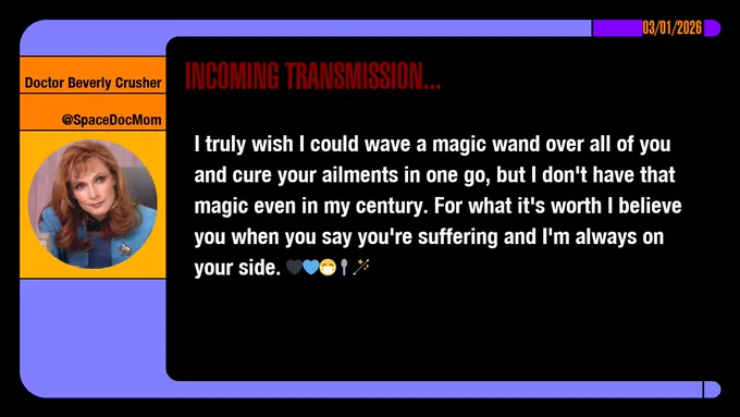 03/01/2026
Doctor Beverly Crusher
@SpaceDocMom
Incoming Transmission...

I truly wish I could wave a magic wand over all of you and cure your ailments in one go, but I don't have that magic even in my century. For what it's worth I believe you when you say you're suffering and I'm always on your side.  emojis: black heart, blue heart, masked, spoon, wand