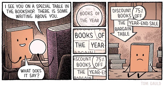 A book is visiting a fortune teller.
The teller looks into a crystal ball and says “I see you on a special table in the bookshop. There is some writing above you.”
The book excitedly asks “what does it say?”

The crystal ball displays the words “Books of the year”.

But then, as the view widens we can see that these words are actually spread across four signs: 

“books” comes from “discount books”. “Of” is part of “75% off”. “The” is on “the discount table”. And “year” is in “year-end sale”.

The book sits below the signs with other unloved novels in a dark corner of the bookshop.