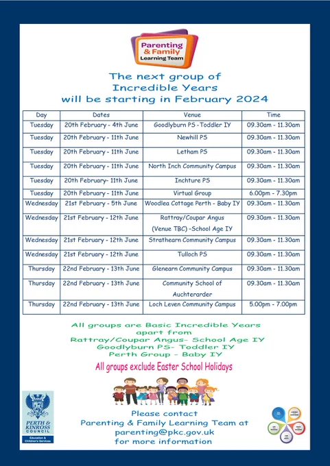 Poster with Incredible Years groups starting Feb 2024. 
Tues 20th Feb - 4th June Goodlyburn PS -Toddler IY 09.30am - 11.30am
Tues 20th Feb - 11th June	Newhill PS 	09.30am - 11.30am
Tues 20th Feb - 11th June	Letham PS 	09.30am - 11.30am
Tues 20th Feb - 11th June	North Inch Community Campus	09.30am - 11.30am
Tues 20th Feb- 11th June Inchture PS 9.30am-11.30am
Tues 20th Feb - 11th June Virtual Group 6.00pm - 7.30pm
Wednesday 21st Feb - 5th June Perth (Venue TBC) - Baby IY	09.30am - 11.30am
Wednesday 21st Feb - 12th June Rattray/Coupar Angus 
(Venue TBC) – School Age IY 09.30am - 11.30am
Wednesday 21st Feb- 12th June Strathearn Community Campus	09.30am - 11.30am
Wednesday 21st Feb - 12th June Tulloch PS 09.30am - 11.30am
Thursday	22nd Feb - 13th June	Glenearn Community Campus	09.30am - 11.30am
Thursday 22nd Feb - 13th June Community School of
Auchterarder 	09.30am - 11.30am
Thursday 22nd Feb - 13th June Loch Leven Community Campus	5.00pm - 7.00pm
Email Parenting@pkc.gov.uk


