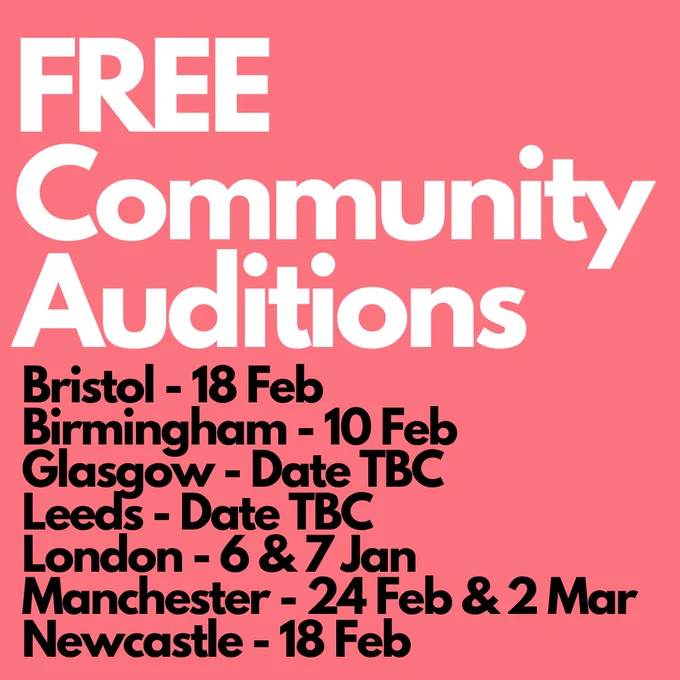 Free Community Auditions
Bristol - 18 Feb
Birmingham - 10 Feb
Glasgow - Date TBC
Leeds - Date TBC
London - 6 & 7 Jan
Manchester - 24 Feb & 2 Mar
Newcastle - 18 Feb
 in white and black text against a pink background