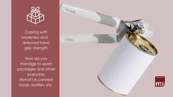 

IMAGE DESCRIPTION: A picture of a canned food item with a can opener. Wording underneath a package icon - Coping with weakness and reduced hand grip strength. How do you manage to open packages and other everyday items? i.e.canned foods, bottles, etc The ME Association Logo (bottom right).

