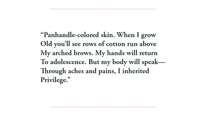 Panhandle-colored skin. When I grow / Old you’ll see rows of cotton run above / My arched brows. My hands will return / To adolescence. But my body will speak— / Through aches and pains, I inherited/ Privilege. 