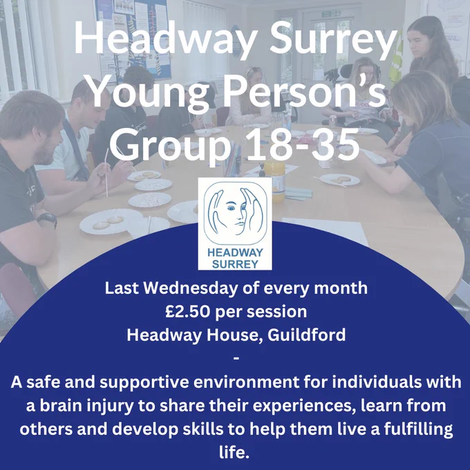 Headway Surrey Young Persons Group age 18 to 35. Last Wednesday of every month £2.50 per session, headway Surrey. A safe and supportive environment for individuals with a brain injury to share their experiences, learn from others and develop skills to help them live a fulfilling life. 