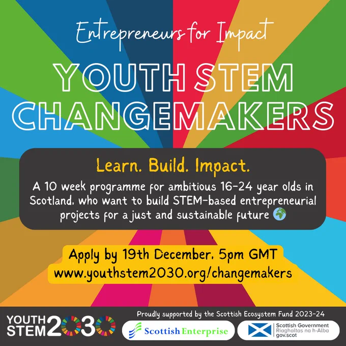 Youth STEM Changemakers - Entrepreneurs for Impact.  Learn. Build. Impact.  A 10 week programme for ambitious 16-24 year olds in Scotland, who want to build STEM-based entrepreneurial projects for a just and sustainable future.  Apply by 19th December, 5pm GMT⁠
www.youthstem2030.org/changemakers.  Youth STEM 2030, Scottish Enterprise and Scottish Government logos at bottom of graphic.  Background of SDGs colours.