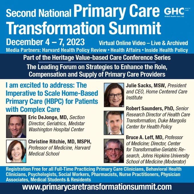 Global Health Care's Second National Primary Care Transformation Summit. December 4-7, 2023, virtual online video-live and archived. Media partners: Harvard Health Policy Review, Health Affairs, Inside Health Policy. Part of the Heritage Value-based Care Conference Series. The leading forum on strategies to enhance the role, compensation, and supply of primary care providers. I am excited to address: The Imperative to Scale Home-Based Primary Care (HBPC) for Patients with Complex Care. The speakers who will present on this topic include: Eric DeJonge, MD, Christine Ritchie, MD, MSPH, Julie Sacks, MSW, Robert Saudners, PhD, and Bruce A. Leff, MD. Registration free for all full-time practicing primary care clinicians, behavioral health clinicians, psychologists, social workers, pharmacists, nurse practitioners, physician associates, medical students and residents. www.primareycaretransformationsummit.com