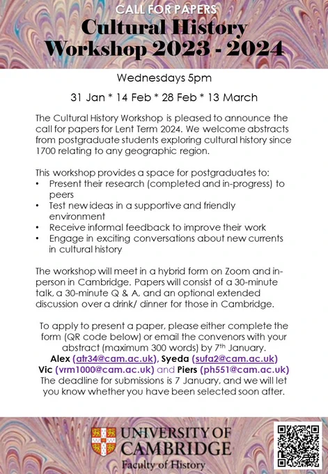 This workshop provides a space for postgraduates to:

Present their research (completed and in-progress) to peers

Test new ideas in a supportive and friendly environment 

Receive informal feedback to improve their work

Engage in exciting conversations about new currents in cultural history

The workshop will meet in a hybrid form on Zoom and in-person in Cambridge. Papers will consist of a 30-minute talk, a 30-minute Q & A, and an optional extended discussion over a drink/ dinner for those in Cambridge.
  
To apply to present a paper, please either complete the form (QR code below) or email the convenors with your abstract (maximum 300 words) by 7th January.

Alex (atr34@cam.ac.uk), Syeda (sufa2@cam.ac.uk) 
Vic (vrm1000@cam.ac.uk) and Piers (ph551@cam.ac.uk)

The deadline for submissions is 7 January, and we will let you know whether you have been selected soon after.