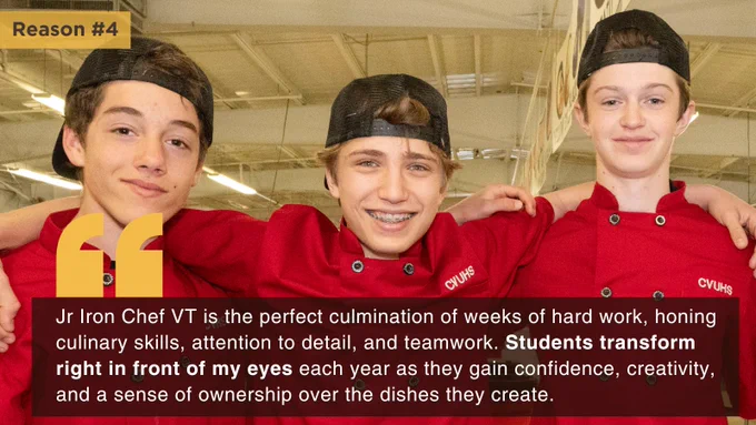 Image of three boys in chef uniforms hugging. Text reads: Reason #4: "Jr Iron Chef VT is the perfect culmination of weeks of hard work, honing culinary skills, attention to detail, and teamwork. Students transform right in front of my eyes each year as they gain confidence, creativity, and a sense of ownership over the dishes they create."