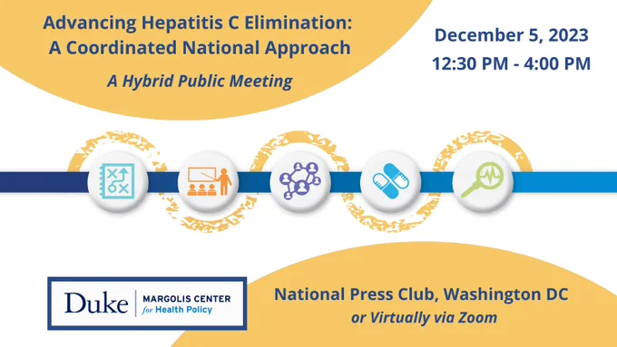 A graphic visualizing the hepatitis C care cascade includes five bubbles with icons: a graph, a person teaching others, a network of people, a pair of pills, and a magnifying glass. The surrounding text reads: Advancing Hepatitis C Elimination: A Coordinated National Approach. A hybrid public meeting. December 5, 2023, 12:230 - 4:00 PM. Duke-Margolis Center for Health Policy. National Press Club, Washington DC, or virtually via Zoom.