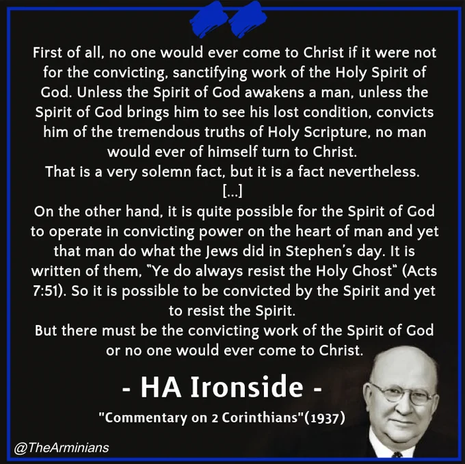 "First of all, no one would ever come to Christ if it were not for the convicting, sanctifying work of the Holy Spirit of God. Unless the Spirit of God awakens a man, unless the Spirit of God brings him to see his lost condition, convicts him of the tremendous truths of Holy Scripture, no man would ever of himself turn to Christ. That is a very solemn fact, but it is a fact nevertheless. “It is not of him that willeth, nor of him that runneth, but of God that showeth mercy” (Romans 9:16). On the other hand, it is quite possible for the Spirit of God to operate in convicting power on the heart of man and yet that man do what the Jews did in Stephen’s day. It is written of them, “Ye do always resist the Holy Ghost” (Acts 7:51). So it is possible to be convicted by the Spirit and yet to resist the Spirit. But there must be the convicting work of the Spirit of God or no one would ever come to Christ." - HA Ironside "Commentary on 1 Corinthians" (1937) 
Image: Henry A Ironside