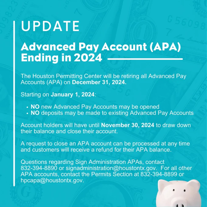 Update: Advanced Pay Account (APA) Ending in 2024

The Houston Permitting Center will be retiring all Advanced Pay Accounts (APA) on December 31, 2024.  

Starting on January 1, 2024: 
NO new Advanced Pay Accounts may be opened 
NO deposits may be made to existing Advanced Pay Accounts 

Account holders will have until November 30, 2024 to draw down their balance and close their account. 

A request to close an APA account can be processed at any time and customers will receive a refund for their APA balance. 

Questions regarding Sign Administration APAs, contact 832-394-8890 or signadministration@houstontx.gov.  For all other APA accounts, contact the Permits Section at 832-394-8899 or hpcapa@houstontx.gov. 