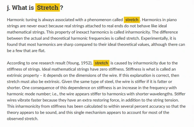 According to one research result (Young, 1952), stretch is caused by inharmonicity due to the stiffness of strings. Ideal mathematical strings have zero stiffness. Stiffness is what is called an extrinsic property – it depends on the dimensions of the wire. If this explanation is correct, then stretch must also be extrinsic. Given the same type of steel, the wire is stiffer if it is fatter or shorter. One consequence of this dependence on stiffness is an increase in the frequency with harmonic mode number; i.e., the wire appears stiffer to harmonics with shorter wavelengths. Stiffer wires vibrate faster because they have an extra restoring force, in addition to the string tension. This inharmonicity from stiffness has been calculated to within several percent accuracy so that the theory appears to be sound, and this single mechanism appears to account for most of the observed stretch