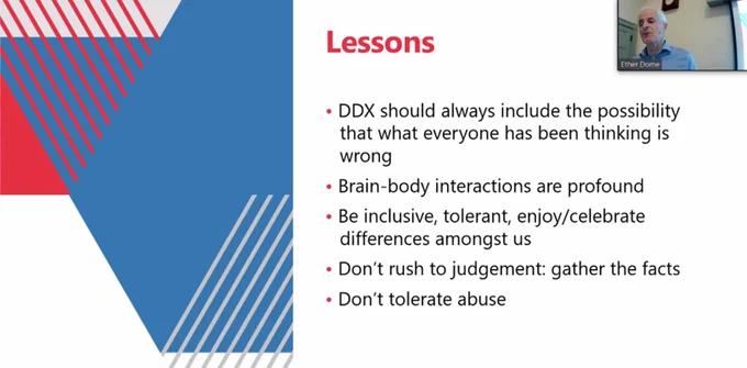 Lessons:
DDX should always include the possibility that what everyone has been thinking is wrong.
Brain-body interactions are profound.
Be inclusive, tolerant, enjoy/celebrate differences amongst us.
Don't rush to judgement: gather the facts.
Don't tolerate abuse.