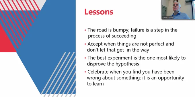 Lessons:
The road is bumpy; failure is a step in the process of succeeding.
Accept when things are not perfect and don't let that get in the way.
The best experiment is the one most likely to disprove the hypothesis.
Celebrate when you find you have been wrong about something: it is an opportunity to learn.