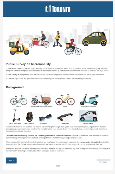 Public Survey on Micromobility
1) This is not a vote: Thank you for participating in this survey. It should take about 10 to 15 minutes. Public and interest group opinions, along with technical and policy considerations will be used to inform City staff recommendations and decisions to be made by City Council.

2) This survey is anonymous: Your response to the survey will be grouped with responses from others and will be kept confidential.

3) Contact: If you have any questions or difficulty completing this survey, please contact: micromobility@toronto.ca

Background

Types of Micro-01

Micromobility refers to vehicles that are smaller, slower and lighter-weight than typical cars. They span bicycles, large tricycles that can carry packages/passengers, and scooters that you sit or stand on to operate them. They can be human- or electric-powered. Some have four wheels like electric mini-cars.

Only certain micromobility vehicles are currently permitted in Toronto’s bike lanes: bicycles, 