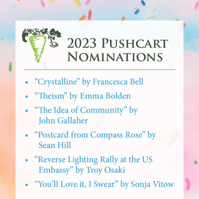 • “Crystalline” by Francesca Bell
• “Theism” by Emma Bolden
• “The Idea of Community” by John Gallaher
• “Postcard from Compass Rose” by Sean Hill
• “Reverse Lighting Rally at the US Embassy” by Troy Osaki
• “You’ll Love it, I Swear” by Sonja Vitow