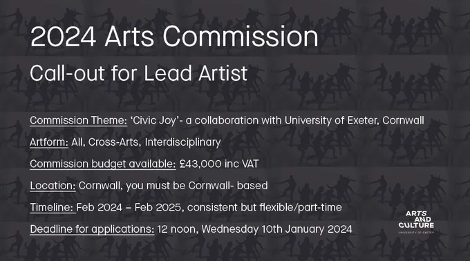 2024 Arts Commission, callout for lead artist. Commission Theme: ‘Civic Joy’ A collaboration with University of Exeter, Cornwall Campuses  Artform: All, Cross-Arts, Interdisciplinary Commission Budget available: £43,000 inc VAT Location: Cornwall, you must be Cornwall- based Timeline: Feb 2024 – Feb 2025, consistent but flexible/part-time Deadline for applications: 12 noon, Wednesday 10th January 2024